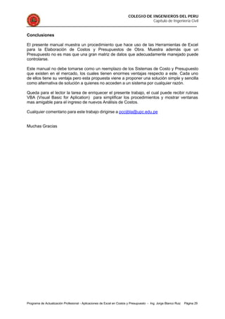 COLEGIO DE INGENIEROS DEL PERU
Capítulo de Ingeniería Civil
Programa de Actualización Profesional - Aplicaciones de Excel en Costos y Presupuesto - Ing. Jorge Blanco Ruiz Página 29
Conclusiones
El presente manual muestra un procedimiento que hace uso de las Herramientas de Excel
para la Elaboración de Costos y Presupuestos de Obra. Muestra además que un
Presupuesto no es mas que una gran matriz de datos que adecuadamente manejado puede
controlarse.
Este manual no debe tomarse como un reemplazo de los Sistemas de Costo y Presupuesto
que existen en el mercado, los cuales tienen enormes ventajas respecto a este. Cada uno
de ellos tiene su ventaja pero esta propuesta viene a proponer una solución simple y sencilla
como alternativa de solución a quienes no acceden a un sistema por cualquier razón.
Queda para el lector la tarea de enriquecer el presente trabajo, el cual puede recibir rutinas
VBA (Visual Basic for Aplication) para simplificar los procedimientos y mostrar ventanas
mas amigable para el ingreso de nuevos Análisis de Costos.
Cualquier comentario para este trabajo dirigirse a pccijbla@upc.edu.pe
Muchas Gracias
 