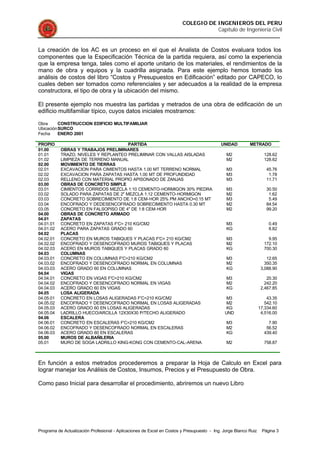 COLEGIO DE INGENIEROS DEL PERU
Capítulo de Ingeniería Civil
Programa de Actualización Profesional - Aplicaciones de Excel en Costos y Presupuesto - Ing. Jorge Blanco Ruiz Página 3
La creación de los AC es un proceso en el que el Analista de Costos evaluara todos los
componentes que la Especificación Técnica de la partida requiera, así como la experiencia
que la empresa tenga, tales como el aporte unitario de los materiales, el rendimientos de la
mano de obra y equipos y la cuadrilla asignada. Para este ejemplo hemos tomado los
análisis de costos del libro “Costos y Presupuestos en Edificación” editado por CAPECO, lo
cuales deben ser tomados como referenciales y ser adecuados a la realidad de la empresa
constructora, el tipo de obra y la ubicación del mismo.
El presente ejemplo nos muestra las partidas y metrados de una obra de edificación de un
edificio multifamiliar típico, cuyos datos iniciales mostramos:
Obra CONSTRUCCION EDIFICIO MULTIFAMILIAR
UbicaciónSURCO
Fecha ENERO 2001
PROPIO PARTIDA UNIDAD METRADO
01.00 OBRAS Y TRABAJOS PRELIMINARES
01.01 TRAZO, NIVELES Y REPLANTEO PRELIMINAR CON VALLAS AISLADAS M2 128.62
01.02 LIMPIEZA DE TERRENO MANUAL M2 128.62
02.00 MOVIMIENTO DE TIERRAS
02.01 EXCAVACION PARA CIMIENTOS HASTA 1.00 MT TERRENO NORMAL M3 45.76
02.02 EXCAVACION PARA ZAPATAS HASTA 1.00 MT DE PROFUNDIDAD M3 1.78
02.03 RELLENO CON MATERIAL PROPIO APISONADO DE ZANJAS M3 11.71
03.00 OBRAS DE CONCRETO SIMPLE
03.01 CIMIENTOS CORRIDOS MEZCLA 1:10 CEMENTO-HORMIGON 30% PIEDRA M3 30.50
03.02 SOLADO PARA ZAPATAS DE 2" MEZCLA 1:12 CEMENTO-HORMIGON M2 1.62
03.03 CONCRETO SOBRECIMIENTO DE 1:8 CEM-HOR 25% PM ANCHO=0.15 MT M3 5.49
03.04 ENCOFRADO Y DEDESENCOFRADO SOBRECIMIENTO HASTA 0.30 MT M2 84.54
03.05 CONCRETO EN FALSOPISO DE 4" DE 1:8 CEM-HOR M2 99.20
04.00 OBRAS DE CONCRETO ARMADO
04.01 ZAPATAS
04.01.01 CONCRETO EN ZAPATAS F'C= 210 KG/CM2 M3 0.49
04.01.02 ACERO PARA ZAPATAS GRADO 60 KG 8.82
04.02 PLACAS
04.02.01 CONCRETO EN MUROS TABIQUES Y PLACAS F'C= 210 KG/CM2 M3 9.95
04.02.02 ENCOFRADO Y DESENCOFRADO MUROS TABIQUES Y PLACAS M2 172.10
04.02.03 ACERO EN MUROS TABIQUES Y PLACAS GRADO 60 KG 700.30
04.03 COLUMNAS
04.03.01 CONCRETO EN COLUMNAS F'C=210 KG/CM2 M3 12.65
04.03.02 ENCOFRADO Y DESENCOFRADO NORMAL EN COLUMNAS M2 350.35
04.03.03 ACERO GRADO 60 EN COLUMNAS KG 3,088.90
04.04 VIGAS
04.04.01 CONCRETO EN VIGAS F'C=210 KG/CM2 M3 20.30
04.04.02 ENCOFRADO Y DESENCOFRADO NORMAL EN VIGAS M2 242.20
04.04.03 ACERO GRADO 60 EN VIGAS KG 2,467.85
04.05 LOSA ALIGERADA
04.05.01 CONCRETO EN LOSAS ALIGERADAS F'C=210 KG/CM2 M3 43.35
04.05.02 ENCOFRADO Y DESENCOFRADO NORMAL EN LOSAS ALIGERADAS M2 542.10
04.05.03 ACERO GRADO 60 EN LOSAS ALIGERADAS KG 17,334.60
04.05.04 LADRILLO HUECO/ARCILLA 12X30X30 P/TECHO ALIGERADO UND 4,516.00
04.06 ESCALERA
04.06.01 CONCRETO EN ESCALERAS F'C=210 KG/CM2 M3 7.90
04.06.02 ENCOFRADO Y DESENCOFRADO NORMAL EN ESCALERAS M2 56.52
04.06.03 ACERO GRADO 60 EN ESCALERAS KG 439.40
05.00 MUROS DE ALBAÑILERIA
05.01 MURO DE SOGA LADRILLO KING-KONG CON CEMENTO-CAL-ARENA M2 758.87
En función a estos metrados procederemos a preparar la Hoja de Calculo en Excel para
lograr manejar los Análisis de Costos, Insumos, Precios y el Presupuesto de Obra.
Como paso Inicial para desarrollar el procedimiento, abriremos un nuevo Libro
 
