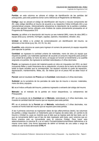 COLEGIO DE INGENIEROS DEL PERU
Capítulo de Ingeniería Civil
Programa de Actualización Profesional - Aplicaciones de Excel en Costos y Presupuesto - Ing. Jorge Blanco Ruiz Página 5
Partida: en esta columna se ubicara el código de identificación de las partidas del
presupuesto, para esto podemos tomar como referencia el Reglamento de Metrados.
Código: aquí se ubicará el código de identificación del insumo o recurso componente del
AC, este código identifica al insumo de acuerdo a su respectivo Índice Unificado (IU) y sus
características propias. Adicionalmente ubicaremos la descripción de la partida a analizar.
Para este ejemplo hemos utilizado unos Análisis de costos previamente procesados en el
Programa de Presupuestos S10
Insumo: se refiere a la descripción del insumo ya sea material (MA), mano de obra (MO) o
equipo (EQ) (p.ej. cemento, hormigón, capataz, operario, mezcladora, vibrador, etc).
Unidad: se refiere a la unidad de comercialización y/o identificación del insumo, se
abreviara a tres letras (p.ej. bls, m3, hh, he, etc)
Cuadrilla: esta columna se usara para ingresar el numero de personal y/o equipo requerido
para ejecutar la partida.
Cantidad: se ingresara la cantidad unitaria de materiales, mano de obra y/o equipo que
requiere la partida. Los materiales aportaran de acuerdo al consumo requerido para producir
una unidad de la partida, la mano de obra y el equipo en función al rendimiento y la cuadrilla
asignada a la partida. Se ingresara la cantidad redondeada a 4 cifras decimales
Precio: se ingresara el precio del material puesto en obra sin impuestos (sin IGV), es decir
incluyendo fletes y costo financieros de su adquisición, el precio de la mano de obra incluirá
todas la leyes sociales que le correspondan, los equipos incluirán el coste de reposición,
depreciación, mantenimiento, fletes, etc. Se reitera que en el precio NO se debe incluir el
IGV.
Parcial: será el resultado del Precio por la Cantidad, redondeado a 2 cifras decimales.
Subtotal: es la sumatoria de los parciales de cada tipo de insumo o recurso: materiales,
mano de obra y equipos.
IU: es el índice unificado del Insumo, podemos ingresarlo o extraerlo del código del insumo
Metrado: es el metrado de la partida sin incluir desperdicios. Lo extraeremos del
Presupuesto.
CT: es el producto de la Cantidad por el Metrado, redondeado a 2 cifras decimales, nos
muestra la cantidad total del insumo que se requiere para esta partida.
PT: es el producto de la Parcial por el Metrado, redondeado a 2 cifras decimales, nos
muestra el monto total del insumo que se requiere para esta partida.
A las 4 primeras columnas se ingresaran datos de tipo alfanuméricos (texto), las columnas
de partida y código requieren un tratamiento para el ingreso de estos dato, en cambio la de
Insumo y Unidad no, pues es implícito que el dato que se ingrese será del tipo texto, por lo
que es conveniente definir que el tipo de dato ingresado será texto, peor veremos que en
forma practica solo es conveniente para la columna Código. Para hacer esto
seleccionaremos la columna B y en el menú Formato/celdas/numero/texto definiremos a la
misma como texto: Una forma abreviada de definir el formato de una celda o rango de
celdas es usar la tecla abreviada CTRL+1
 