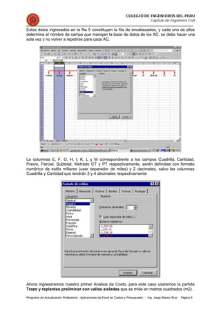 COLEGIO DE INGENIEROS DEL PERU
Capítulo de Ingeniería Civil
Programa de Actualización Profesional - Aplicaciones de Excel en Costos y Presupuesto - Ing. Jorge Blanco Ruiz Página 6
Estos datos ingresados en la fila 5 constituyen la fila de encabezados, y cada uno de ellos
determina el nombre de campo que manejan la base de datos de los AC, se debe hacer una
sola vez y no volver a repetirse para cada AC.
La columnas E, F, G, H, I, K, L y M correspondiente a los campos Cuadrilla, Cantidad,
Precio, Parcial, Subtotal, Metrado CT y PT respectivamente, serán definidas con formato
numérico de estilo millares (usar separador de miles) y 2 decimales, salvo las columnas
Cuadrilla y Cantidad que tendrán 3 y 4 decimales respectivamente
Ahora ingresaremos nuestro primer Análisis de Costo, para este caso usaremos la partida
Trazo y replanteo preliminar con vallas aisladas que se mide en metros cuadrados (m2) .
 