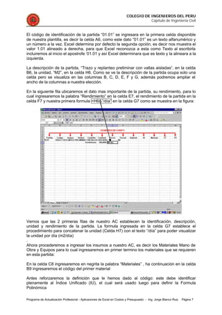 COLEGIO DE INGENIEROS DEL PERU
Capítulo de Ingeniería Civil
Programa de Actualización Profesional - Aplicaciones de Excel en Costos y Presupuesto - Ing. Jorge Blanco Ruiz Página 7
El código de identificación de la partida “01.01” se ingresara en la primera celda disponible
de nuestra plantilla, es decir la celda A6, como este dato “01.01” es un texto alfanumérico y
un número a la vez. Excel determina por defecto la segunda opción, es decir nos muestra el
valor 1.01 alineado a derecha, para que Excel reconozca a esta como Texto al escribirla
incluiremos al inicio el apostrofe ’01.01 y así Excel determinara que es texto y la alineara a la
izquierda.
La descripción de la partida, “Trazo y replanteo preliminar con vallas aisladas“, en la celda
B6, la unidad, “M2”, en la celda H6. Como se ve la descripción de la partida ocupa solo una
celda pero se visualiza en las columnas B, C, D, E, F y G, además podremos ampliar el
ancho de la columnas a nuestra elección.
En la siguiente fila ubicaremos el dato mas importante de la partida, su rendimiento, para lo
cual ingresaremos la palabra “Rendimiento” en la celda E7, el rendimiento de la partida en la
celda F7 y nuestra primera formula =H6&”/día” en la celda G7 como se muestra en la figura:
Vemos que las 2 primeras filas de nuestro AC establecen la identificación, descripción,
unidad y rendimiento de la partida. La formula ingresada en la celda G7 establece el
procedimiento para concatenar la unidad (Celda H7) con el texto “/día” para poder visualizar
la unidad por día (m2/día)
.
Ahora procederemos a ingresar los insumos a nuestro AC, es decir los Materiales Mano de
Obra y Equipos para lo cual ingresaremos en primer termino los materiales que se requieren
en esta partida:
En la celda C8 ingresaremos en negrita la palabra “Materiales” , ha continuación en la celda
B9 ingresaremos el código del primer material
Antes reforzaremos la definición que le hemos dado al código: este debe identificar
plenamente al Índice Unificado (IU), el cual será usado luego para definir la Formula
Polinómica
 