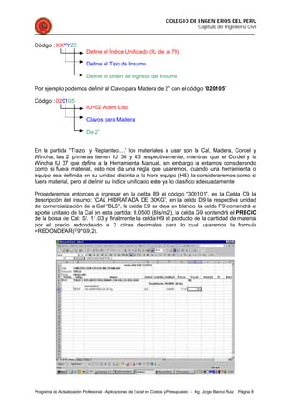 COLEGIO DE INGENIEROS DEL PERU
Capítulo de Ingeniería Civil
Programa de Actualización Profesional - Aplicaciones de Excel en Costos y Presupuesto - Ing. Jorge Blanco Ruiz Página 8
Código : XXYYZZ
Define el Índice Unificado (IU de a 79)
Define el Tipo de Insumo
Define el orden de ingreso del Insumo
Por ejemplo podemos definir al Clavo para Madera de 2” con el código “020105”
Código : 020105
IU=02 Acero Liso
Clavos para Madera
De 2”
En la partida “Trazo y Replanteo....” los materiales a usar son la Cal, Madera, Cordel y
Wincha, las 2 primeras tienen IU 30 y 43 respectivamente, mientras que el Cordel y la
Wincha IU 37 que define a la Herramienta Manual, sin embargo la estamos considerando
como si fuera material, esto nos da una regla que usaremos, cuando una herramienta o
equipo sea definida en su unidad distinta a la hora equipo (HE) la consideraremos como si
fuera material, pero al definir su índice unificado este ya lo clasifico adecuadamente
Procederemos entonces a ingresar en la celda B9 el código “300101”, en la Celda C9 la
descripción del insumo: “CAL HIDRATADA DE 30KG”, en la celda D9 la respectiva unidad
de comercialización de a Cal “BLS”, la celda E9 se deja en blanco, la celda F9 contendrá el
aporte unitario de la Cal en esta partida: 0.0500 (Bls/m2), la celda G9 contendrá el PRECIO
de la bolsa de Cal: S/. 11.03 y finalmente la celda H9 el producto de la cantidad de material
por el precio redondeado a 2 cifras decimales para lo cual usaremos la formula
=REDONDEAR(F9*G9,2).
 