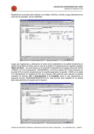 COLEGIO DE INGENIEROS DEL PERU
Capítulo de Ingeniería Civil
Programa de Actualización Profesional - Aplicaciones de Excel en Costos y Presupuesto - Ing. Jorge Blanco Ruiz Página 9
Repetiremos el proceso para ingresar a la madera, Wincha y Cordel y luego obtendremos la
suma de los parciales de los materiales.
Luego que ingresamos y obtenemos el costo de los materiales en la partida iniciaremos el
ingreso de la Mano de Obra, para lo cual en la celda C13 ingresaremos en negrita la palabra
“Mano de Obra” , ha continuación en la celda B14 ingresaremos el código del primer obrero
“470032”, en C14 la descripción “TOPOGRAFO”, en D14 la unidad “HH” (Hora Hombre), en
la celda E14 el número de personal en la cuadrilla asignada a la partida: 1.0000, en la celda
F14 calcularemos la cantidad de HH que requiere este personal para ejecutar la partida
mediante la formula: HH = 8/rendimiento x # Cuadrilla, para lo que aplicaremos la
siguiente formula =REDONDEAR(8/F$7*E14,4). Esta formula será repetida en la partida
para cada personal y/o equipo que lo requiera.
 