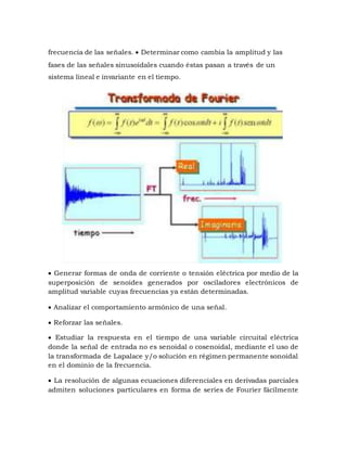 frecuencia de las señales.  Determinar como cambia la amplitud y las
fases de las señales sinusoidales cuando éstas pasan a través de un
sistema lineal e invariante en el tiempo.
 Generar formas de onda de corriente o tensión eléctrica por medio de la
superposición de senoides generados por osciladores electrónicos de
amplitud variable cuyas frecuencias ya están determinadas.
 Analizar el comportamiento armónico de una señal.
 Reforzar las señales.
 Estudiar la respuesta en el tiempo de una variable circuital eléctrica
donde la señal de entrada no es senoidal o cosenoidal, mediante el uso de
la transformada de Lapalace y/o solución en régimen permanente sonoidal
en el dominio de la frecuencia.
 La resolución de algunas ecuaciones diferenciales en derivadas parciales
admiten soluciones particulares en forma de series de Fourier fácilmente
 