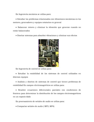 En Ingeniería mecánica se utiliza para:
 Estudiar los problemas relacionados con vibraciones mecánicas en los
motores, generadores y equipos rotatorios en general
 Balancear rotores y eliminar la vibración que generan cuando no
están balanceados
 Diseñar sistemas para absorber vibraciones y eliminar sus efectos
En Ingeniería de control se utiliza para:
 Estudiar la estabilidad de los sistemas de control utilizados en
diversos equipos
 Análisis y diseños de sistemas de control que tienen problemas de
estabilidad En campos electromagnéticos se utiliza para:
 Resolver ecuaciones diferenciales parciales con condiciones de
frontera para determinar la distribución de los campos electromagnéticos
en un espacio dado
En procesamiento de señales de audio se utiliza para:
 Compactar señales de audio ( MP3, MP4)
 