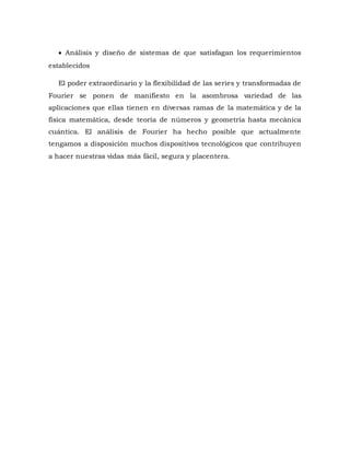  Análisis y diseño de sistemas de que satisfagan los requerimientos
establecidos
El poder extraordinario y la flexibilidad de las series y transformadas de
Fourier se ponen de manifiesto en la asombrosa variedad de las
aplicaciones que ellas tienen en diversas ramas de la matemática y de la
física matemática, desde teoría de números y geometría hasta mecánica
cuántica. El análisis de Fourier ha hecho posible que actualmente
tengamos a disposición muchos dispositivos tecnológicos que contribuyen
a hacer nuestras vidas más fácil, segura y placentera.
 