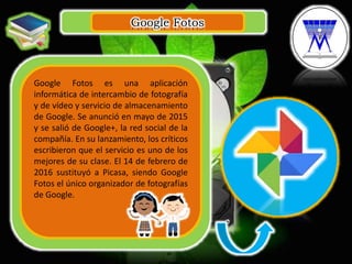 Google Fotos
.
Google Fotos es una aplicación
informática de intercambio de fotografía
y de vídeo y servicio de almacenamiento
de Google. Se anunció en mayo de 2015
y se salió de Google+, la red social de la
compañía. En su lanzamiento, los críticos
escribieron que el servicio es uno de los
mejores de su clase. El 14 de febrero de
2016 sustituyó a Picasa, siendo Google
Fotos el único organizador de fotografías
de Google.
 