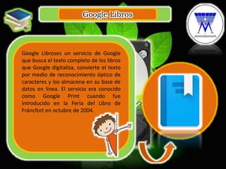 Google Libros
.
Google Libroses un servicio de Google
que busca el texto completo de los libros
que Google digitaliza, convierte el texto
por medio de reconocimiento óptico de
caracteres y los almacena en su base de
datos en línea. El servicio era conocido
como Google Print cuando fue
introducido en la Feria del Libro de
Fráncfort en octubre de 2004.
 