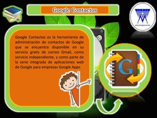 Google Contactos
.
Google Contactos es la herramienta de
administración de contactos de Google
que se encuentra disponible en su
servicio gratis de correo Gmail, como
servicio independiente, y como parte de
la serie integrada de aplicaciones web
de Google para empresas Google Apps.
 