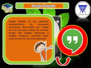 Google Hanguts
.
Google Hanguts es una aplicación
multiplataforma de mensajería
instantánea desarrollada por Google
Inc.3 Se creó para sustituir los servicios
Google Talk, Google+ Messenger y
Google+ Hangouts, unificando todos
estos servicios en una única aplicación.
 