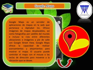 Google Maps
.
Google Maps es un servidor de
aplicaciones de mapas en la web que
pertenece a Alphabet Inc. Ofrece
imágenes de mapas desplazables, así
como fotografías por satélite del mundo
e incluso la ruta entre diferentes
ubicaciones o imágenes a pie de calle
con Google Street View. Google Maps
ofrece la capacidad de realizar
acercamientos y alejamientos para
mostrar el mapa. El usuario puede
controlar el mapa con el mouse o las
teclas de dirección para moverse a la
ubicación que se desee.
 