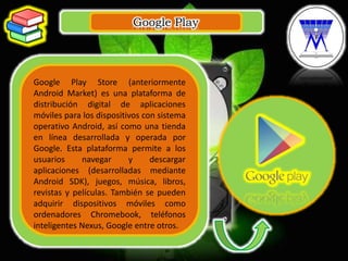 Google Play
.
Google Play Store (anteriormente
Android Market) es una plataforma de
distribución digital de aplicaciones
móviles para los dispositivos con sistema
operativo Android, así como una tienda
en línea desarrollada y operada por
Google. Esta plataforma permite a los
usuarios navegar y descargar
aplicaciones (desarrolladas mediante
Android SDK), juegos, música, libros,
revistas y películas. También se pueden
adquirir dispositivos móviles como
ordenadores Chromebook, teléfonos
inteligentes Nexus, Google entre otros.
 