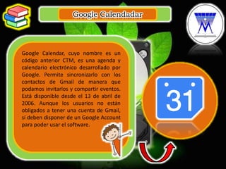 Google Calendadar
.
Google Calendar, cuyo nombre es un
código anterior CTM, es una agenda y
calendario electrónico desarrollado por
Google. Permite sincronizarlo con los
contactos de Gmail de manera que
podamos invitarlos y compartir eventos.
Está disponible desde el 13 de abril de
2006. Aunque los usuarios no están
obligados a tener una cuenta de Gmail,
sí deben disponer de un Google Account
para poder usar el software.
 