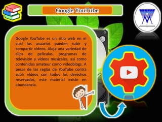 Google YouTube
.
Google YouTube es un sitio web en el
cual los usuarios pueden subir y
compartir vídeos. Aloja una variedad de
clips de películas, programas de
televisión y vídeos musicales, así como
contenidos amateur como videoblogs. A
pesar de las reglas de YouTube contra
subir vídeos con todos los derechos
reservados, este material existe en
abundancia.
 