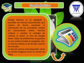 Google Noticias
.
Google Noticias es un agregado y
buscador de noticias automatizado que
rastrea de forma constante la
información de los principales medios
de comunicación online. Permite
ordenar o cambiar la cantidad de
noticias al entrar al sitio de Google
News. Todas las preferencias se guardan
en una cookie enviada al navegador web
La lista de noticias es de 30 días máximo
de consulta.
La lista de noticias está disponible, tanto
en versión imágenes como en versión de
texto.
 