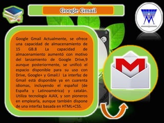 Google Gmail
.
Google Gmail Actualmente, se ofrece
una capacidad de almacenamiento de
15 GB.8 La capacidad de
almacenamiento aumentó con motivo
del lanzamiento de Google Drive,9
aunque posteriormente, se unificó el
espacio disponible para su uso con
Drive, Google+ y Gmail.l La interfaz de
Gmail está disponible ya en cuarenta
idiomas, incluyendo el español (de
España y Latinoamérica) y catalán.
Utiliza tecnología AJAX, y son pioneros
en emplearla, aunque también dispone
de una interfaz basada en HTML+CSS.
 