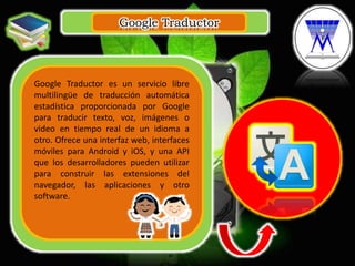 Google Traductor
.
Google Traductor es un servicio libre
multilingüe de traducción automática
estadística proporcionada por Google
para traducir texto, voz, imágenes o
video en tiempo real de un idioma a
otro. Ofrece una interfaz web, interfaces
móviles para Android y iOS, y una API
que los desarrolladores pueden utilizar
para construir las extensiones del
navegador, las aplicaciones y otro
software.
 