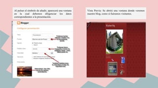 Al pulsar el símbolo de añadir, aparecerá una ventana
en la cual debemos diligenciar los datos
correspondientes a la presentación.
Vista Previa: Se abrirá una ventana donde veremos
nuestro blog, como si fuéramos visitantes.
 
