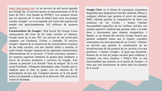 https://plus.google.com: es un servicio de red social operado
por Google Inc. El servicio puesto en funcionamiento el 28 de
junio de 2011, está basado en HTML5. Los usuarios tienen
que ser mayores de 13 años de edad,2 para crear sus propias
cuentas. Google+ ya es la segunda red social más popular del
mundo con aproximadamente 343 millones de usuarios
activos.
Características De Google+, Red Social De Google Como
consecuencia del éxito de las redes sociales en Internet,
Google lanzó en el año 2011 un servicio de red social para
competir con Facebook, Twitter y LinkedIn. El servicio
Google+ dispone de la mayoría de las características comunes
de las redes sociales, con una interfaz sobria y sencilla, al
estilo Gmail. Google+ dispone de las siguientes características
diferenciadoras de su servicio: • Circles (círculos): permite a
los usuarios organizar contactos en grupos para compartir, a
través de diversos productos y servicios de Google. Este
sistema es parecido a la función “lista de amigos” de la red
social Facebook. • Hangouts (Quedadas): salas virtuales que se
emplean para el chat en grupo, con un máximo de 10
participantes en una sala. Cualquier persona en la red puede
unirse a la Quedada si dispone de la dirección URL única de la
sesión de Quedada.
Google Chat: es el cliente de mensajería instantánea
disponible para dispositivos móviles Android, iPhone y
cualquier teléfono que permita el envío de mensajes
SMS. Además permite la compartición de fotos con
contactos de los Circles. • Instant Upload:
funcionalidad específica de los teléfono móviles con
sistema operativo Android que permite subir a la nube
fotos y documentos para después compartirlos. •
Sparks: es un frontal del servicio Google Search que
permite compartir temas que el usuario considere
interesantes con otras personas de sus Circles. • Stream:
un servicio que permite la visualización de las
actualizaciones de los usuarios de los círculos a los que
pertenece. • Games: Google+, al igual que Facebook,
dispone de un lote de juegos sociales para colaborar y
competir con otros usuarios. • What’s Hot: es una
funcionalidad que muestra en el portal de Google+ el
tema que está actualmente de moda entre los usuarios
de la social
 