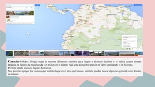 Características: Google maps te muestra diferentes caminos para llegtar a distintos destinos y te indica cuanto tiempo
tardaria en llegar a la ruta elegida y el tráfico en el tiempo real, esta disponible para ir en carro caminando o en bicicleta.
Permite añadir museos, lugares históricos.
Nos permite agregar los eventos que tendrán lugar en el sitio que buscas, tambien puedes buscar algo mas general como locales
de música
 