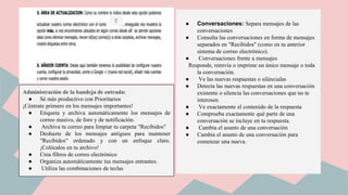 Administración de la bandeja de entrada:
● Sé más productivo con Prioritarios
¡Céntrate primero en los mensajes importantes!
● Etiqueta y archiva automáticamente los mensajes de
correo masivo, de foro y de notificación.
● Archiva tu correo para limpiar tu carpeta "Recibidos"
● Deshazte de los mensajes antiguos para mantener
"Recibidos" ordenado y con un enfoque claro.
¡Colócalos en tu archivo!
● Crea filtros de correo electrónico
● Organiza automáticamente tus mensajes entrantes.
● Utiliza las combinaciones de teclas
● Conversaciones: Separa mensajes de las
conversaciones
● Consulta las conversaciones en forma de mensajes
separados en "Recibidos" (como en tu anterior
sistema de correo electrónico).
● Conversaciones frente a mensajes
Responde, reenvía o imprime un único mensaje o toda
la conversación.
● Ve las nuevas respuestas o siléncialas
● Detecta las nuevas respuestas en una conversación
existente o silencia las conversaciones que no te
interesen.
● Ve exactamente el contenido de la respuesta
● Comprueba exactamente qué parte de una
conversación se incluye en tu respuesta.
● Cambia el asunto de una conversación
● Cambia el asunto de una conversación para
comenzar una nueva.
 