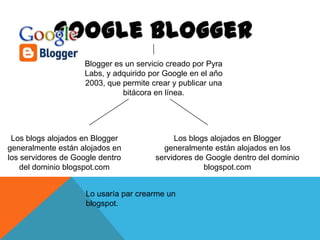 Blogger es un servicio creado por Pyra
Labs, y adquirido por Google en el año
2003, que permite crear y publicar una
bitácora en línea.

Los blogs alojados en Blogger
generalmente están alojados en
los servidores de Google dentro
del dominio blogspot.com

Los blogs alojados en Blogger
generalmente están alojados en los
servidores de Google dentro del dominio
blogspot.com

Lo usaría par crearme un
blogspot.

 