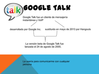 Google Talk fue un cliente de mensajería
instantánea y VoIP

desarrollado por Google Inc.

sustituido en mayo de 2013 por Hangouts

La versión beta de Google Talk fue
lanzada el 24 de agosto de 2005.

La usaría para comunicarme con cualquier
persona

 