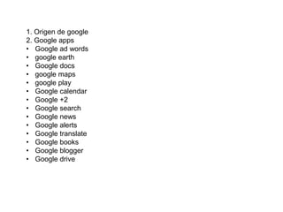 1. Origen de google
2. Google apps
• Google ad words
• google earth
• Google docs
• google maps
• google play
• Google calendar
• Google +2
• Google search
• Google news
• Google alerts
• Google translate
• Google books
• Google blogger
• Google drive

 