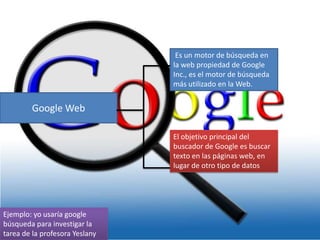 Es un motor de búsqueda en
la web propiedad de Google
Inc., es el motor de búsqueda
más utilizado en la Web.

Google Web
El objetivo principal del
buscador de Google es buscar
texto en las páginas web, en
lugar de otro tipo de datos

Ejemplo: yo usaría google
búsqueda para investigar la
tarea de la profesora Yeslany

 
