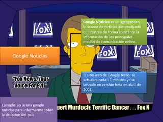 Google Noticias es un agregador y
buscador de noticias automatizado
que rastrea de forma constante la
información de los principales
medios de comunicación online.

Google Noticias

El sitio web de Google News, se
actualiza cada 15 minutos y fue
lanzado en versión beta en abril de
2002.

Ejemplo: yo usaria google
noticias para informarme sobre
la situacion del pais

 