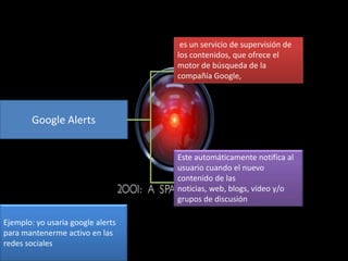 es un servicio de supervisión de
los contenidos, que ofrece el
motor de búsqueda de la
compañía Google,

Google Alerts
Este automáticamente notifica al
usuario cuando el nuevo
contenido de las
noticias, web, blogs, vídeo y/o
grupos de discusión
Ejemplo: yo usaria google alerts
para mantenerme activo en las
redes sociales

 