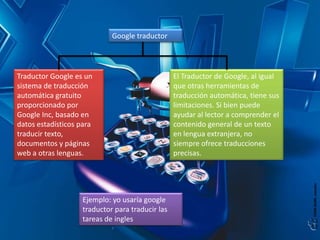 Google traductor

Traductor Google es un
sistema de traducción
automática gratuito
proporcionado por
Google Inc, basado en
datos estadísticos para
traducir texto,
documentos y páginas
web a otras lenguas.

Ejemplo: yo usaría google
traductor para traducir las
tareas de ingles

El Traductor de Google, al igual
que otras herramientas de
traducción automática, tiene sus
limitaciones. Si bien puede
ayudar al lector a comprender el
contenido general de un texto
en lengua extranjera, no
siempre ofrece traducciones
precisas.

 