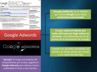 Google AdWords es el método
que utiliza Google para hacer
publicidad patrocinada

Google Adwords

Google cobra al cliente por
cada click que se haga sobre su
anuncio, convirtiéndose así en el
grueso de la facturación de Google.

Cuenta con grandes cantidades de
clientes de todas partes del mundo
y con webs de todo tipo
Ejemplo: Si tengo una empresa de
computadoras por la web, pagaría en
Google Adwords para obtener buena
publicidad en línea y mas clientes.

 