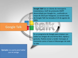 Google Talk fue un cliente de mensajería
instantánea y VoIP de protocolo XMPP
desarrollado por Google Inc., sustituido en
mayo de 2013 por Hangouts. La versión beta
de Google Talk fue lanzada el 24 de agosto de
2005.

Google Talk
Es un programa de Google para chatear con
todos tus amigos de una forma fácil, rápida y
gratuita. Podrás enviar y recibir mensajes al
momento como si fuese el Messenger de toda
la vida.
Ejemplo: Lo usaría para hablar
con mi amigo

 
