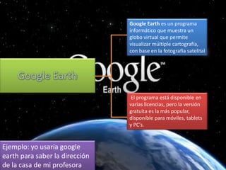 Google Earth es un programa
informático que muestra un
globo virtual que permite
visualizar múltiple cartografía,
con base en la fotografía satelital

El programa está disponible en
varias licencias, pero la versión
gratuita es la más popular,
disponible para móviles, tablets
y PC's.

Ejemplo: yo usaría google
earth para saber la dirección
de la casa de mi profesora

 