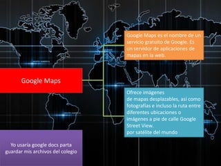 Google Maps es el nombre de un
servicio gratuito de Google. Es
un servidor de aplicaciones de
mapas en la web.

Google Maps
Ofrece imágenes
de mapas desplazables, así como
fotografías e incluso la ruta entre
diferentes ubicaciones o
imágenes a pie de calle Google
Street View.
por satélite del mundo
Yo usaría google docs parta
guardar mis archivos del colegio

 