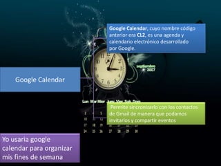 Google Calendar, cuyo nombre código
anterior era CL2, es una agenda y
calendario electrónico desarrollado
por Google.

Google Calendar

Permite sincronizarlo con los contactos
de Gmail de manera que podamos
invitarlos y compartir eventos

Yo usaria google
calendar para organizar
mis fines de semana

 