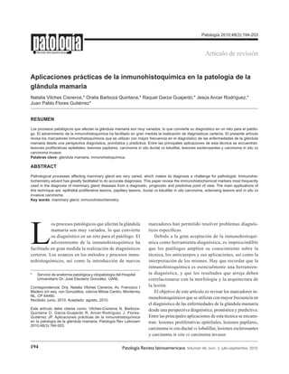 194 Patología Revista latinoamericana  Volumen 48, núm. 3, julio-septiembre, 2010
Revista latinoamericana
Aplicaciones prácticas de la inmunohistoquímica en la patología de la
glándula mamaria
Natalia Vilches Cisneros,* Oralia Barboza Quintana,* Raquel Garza Guajardo,* Jesús Ancer Rodríguez,*
Juan Pablo Flores Gutiérrez*
RESUMEN
Los procesos patológicos que afectan la glándula mamaria son muy variados, lo que convierte su diagnóstico en un reto para el patólo-
go. El advenimiento de la inmunohistoquímica ha facilitado en gran medida la realización de diagnósticos certeros. El presente artículo
revisa los marcadores inmunohistoquímicos que se utilizan con mayor frecuencia en el diagnóstico de las enfermedades de la glándula
mamaria desde una perspectiva diagnóstica, pronóstica y predictiva. Entre las principales aplicaciones de esta técnica se encuentran:
lesiones proliferativas epiteliales, lesiones papilares, carcinoma in situ ductal vs lobulillar, lesiones esclerosantes y carcinoma in situ vs
carcinoma invasor.
Palabras clave: glándula mamaria, inmunohistoquímica.
ABSTRACT
Pathological processes affecting mammary gland are very varied, which makes its diagnosis a challenge for pathologist. Immunohis-
tochemistry advent has greatly facilitated to do accurate diagnoses. This paper review the immunohistochemical markers most frequently
used in the diagnosis of mammary gland diseases from a diagnostic, prognostic and predictive point of view. The main applications of
this technique are: epithelial proliferative lesions, papillary lesions, ductal vs lobulillar in situ carcinoma, sclerosing lesions and in situ vs
invasive carcinoma.
Key words: mammary gland, immunohistochemistry.
Patología 2010;48(3):194-203
*	 Servicio de anatomía patológica y citopatología del Hospital 	
	 Universitario Dr. José Eleuterio González, UANL.
Correspondencia: Dra. Natalia Vilches Cisneros. Av. Francisco I
Madero s/n esq. con Gonzalitos, colonia Mitras Centro, Monterrey
NL, CP 64460.
Recibido: junio, 2010. Aceptado: agosto, 2010.
Este artículo debe citarse como: Vilches-Cisneros N, Barboza-
Quintana O, Garza-Guajardo R, Ancer-Rodríguez J, Flores-
Gutiérrez JP. Aplicaciones prácticas de la inmunohistoquímica
en la patología de la glándula mamaria. Patología Rev Latinoam
2010;48(3):194-203.
Artículo de revisión
L
os procesos patológicos que afectan la glándula
mamaria son muy variados, lo que convierte
su diagnóstico en un reto para el patólogo. El
advenimiento de la inmunohistoquímica ha
facilitado en gran medida la realización de diagnósticos
certeros. Los avances en los métodos y procesos inmu-
nohistoquímicos, así como la introducción de nuevos
marcadores han permitido resolver problemas diagnós-
ticos específicos.
Debido a la gran aceptación de la inmunohistoquí-
mica como herramienta diagnóstica, es imprescindible
que los patólogos amplíen su conocimiento sobre la
técnica, los anticuerpos y sus aplicaciones, así como la
interpretación de los mismos. Hay que recordar que la
inmunohistoquímica es esencialmente una herramien-
ta diagnóstica, y que los resultados que arroja deben
correlacionarse con la morfología y la arquitectura de
la lesión.
El objetivo de este artículo es revisar los marcadores in-
munohistoquímicos que se utilizan con mayor frecuencia en
el diagnóstico de las enfermedades de la glándula mamaria
desde una perspectiva diagnóstica, pronóstica y predictiva.
Entre las principales aplicaciones de esta técnica se encuen-
tran: lesiones proliferativas epiteliales, lesiones papilares,
carcinoma in situ ductal vs lobulillar, lesiones esclerosantes
y carcinoma in situ vs carcinoma invasor.
 