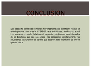 Este trabajo ha contribuido de manera muy importante para identificar y resaltar un
tema importante como lo es el INTERNET y sus aplicaciones , en el mundo actual
todo se maneja por medio de la internet es por ello que debemos estar informados
de los beneficios que este nos ofrece , las aplicaciones constantemente van
actualizando sus funciones es por ello que debemos estar informados de todo lo
que nos ofrece.
 