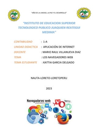 “AÑO DE LA UNIDAD, LA PAZ Y EL DESARROLLO”
CONTABILIDAD : 1-A
UNIDAD DIDACTICA : APLICACIÓN DE INTERNET
DOCENTE : MARIO RAUL VILLANUEVA DIAZ
TEMA : LOS NAVEGADORES WEB
TEMA ESTUDIANTE : KATTIA GARCIA DELGADO
NAUTA-LORETO-LORETOPERU
2023
 