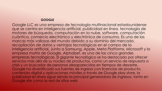 Google LLC es una empresa de tecnología multinacional estadounidense
que se centra en inteligencia artificial, publicidad en línea, tecnología de
motores de búsqueda, computación en la nube, software, computación
cuántica, comercio electrónico y electrónica de consumo. Es una de las
marcas más valiosas del mundo debido a su dominio del mercado,
recopilación de datos y ventajas tecnológicas en el campo de la
inteligencia artificial. Junto a Samsung, Apple, Meta Platforms, Microsoft y la
empresa matriz de Google, Alphabet, es una de las cinco grandes
empresas tecnológicas. El gigante tecnológico se ha destacado por ofrecer
servicios más allá de su núcleo de productos, como un servicio de respuesta a
crisis y un buscador de personas desaparecidas en tiempos de desastre.
Google ha diversificado sus fuentes de ingreso con licencias de producto,
contenido digital y aplicaciones móviles a través de Google play store, la
publicidad en línea sigue siendo la principal generadora de ingresos, tanto en
Google site como la red de sitios web
GOOGLE
 
