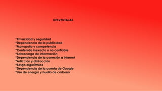 DESVENTAJAS
*Privacidad y seguridad
*Dependencia de la publicidad
*Monopolio y competencia
*Contenido inexacto o no confiable
*Sobrecarga de información
*Dependencia de la conexión a internet
*Adicción y distracción
*Sesgo algorítmico
*Dependencia de la cuenta de Google
*Uso de energía y huella de carbono
 