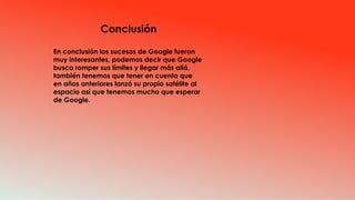 Conclusión
En conclusión los sucesos de Google fueron
muy interesantes, podemos decir que Google
busca romper sus límites y llegar más allá,
también tenemos que tener en cuenta que
en años anteriores lanzó su propio satélite al
espacio así que tenemos mucho que esperar
de Google.
 