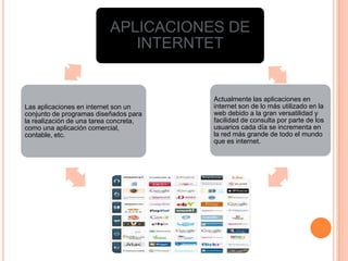 APLICACIONES DE
INTERNTET
Actualmente las aplicaciones en
internet son de lo más utilizado en la
web debido a la gran versatilidad y
facilidad de consulta por parte de los
usuarios cada día se incrementa en
la red más grande de todo el mundo
que es internet.
.
Las aplicaciones en internet son un
conjunto de programas diseñados para
la realización de una tarea concreta,
como una aplicación comercial,
contable, etc.
 