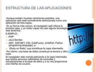 ESTRUCTURA DE LAS APLICACIONES
Aunque existen muchas variaciones posibles, una
aplicación web está normalmente estructurada como una
aplicación de tres-capas.
En su forma más común, el navegador web ofrece la
primera capa, y un motor capaz de usar alguna tecnología
web dinámica .
EJEMPLO:
 PHP
 Java Servles
 ASP, ASP.NET, CGI, ColdFusion, embPerl, Python
(programing language), o
 (Ruby on Rails) que constituye la capa intermedia.
Por último, una base de datos constituye la tercera y última
capa.
El navegador web manda peticiones a la capa intermedia
que ofrece servicios valiéndose de consultas y
actualizaciones a la base de datos y a su vez proporciona
una interfaz de usuario.
 