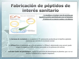 Fabricación de péptidos de interés sanitario La insulina es el primer caso de proteína por                  ingeniería genética aprobada para uso en humanos.   El defecto de su síntesis conduce a la diabetesLa hormona de crecimiento es un péptido de 191 aminoácidos producido por la hipófisis (glándula pituitaria), que estimula el crecimiento normal.La DNasa-I para el tratamiento de la fibrosis quística. La DNasa-I, administrada como aerosol, puede romper el componente ADN del moco acumulado en los pulmones del enfermoActivador tisular del plasminógeno, cataliza la conversión del plasminógeno en plasmina, que a su vez disuelve la fibrina de los coágulos sanguíneos. 