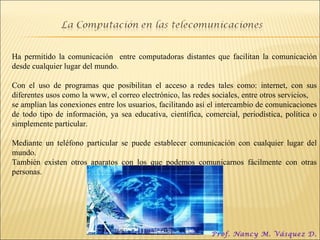Ha permitido la comunicación  entre computadoras distantes que facilitan la comunicación desde cualquier lugar del mundo. Con el uso de programas que posibilitan el acceso a redes tales como: internet, con sus diferentes usos como la www, el correo electrónico, las redes sociales, entre otros servicios,  se amplían las conexiones entre los usuarios, facilitando así el intercambio de comunicaciones de todo tipo de información, ya sea educativa, científica, comercial, periodística, política o simplemente particular. Mediante un teléfono particular se puede establecer comunicación con cualquier lugar del mundo.  También existen otros aparatos con los que podemos comunicarnos fácilmente con otras personas. Prof. Nancy M. Vásquez D. 