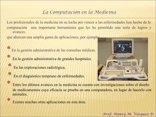 Los profesionales de la medicina en su lucha por vencer a las enfermedades han hecho de la computación  una importante herramienta que les ha permitido una serie de logros y avances que abarcan una amplia gama de aplicaciones, por ejemplo: *  En la gestión administrativa de las consultas médicas. *  En la gestión administrativa de grandes hospitales. *   En las exploraciones radiológica.  *  En el diagnóstico temprano de enfermedades.  *  Entre los últimos avances en la medicina se cuenta con investigaciones sobre el diseño  de medicamentos cuya eficacia se prueba en una computadora, en lugar de hacerlo con animales.  *  Existes muchas otras aplicaciones en esta área.  Prof. Nancy M. Vásquez D. 