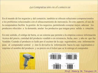 En el mundo de los negocios y del comercio, también se ofrecen soluciones computacionales a los problemas relacionados con el almacenamiento de mercancía. En este aspecto, el uso de la computadora facilita  la gestión  de los negocios, permitiendo comprar mejor, adecuar  los productos ofrecidos  a  la demanda, anular  los productos que tengan poca  salida  o  rotación. En este sentido, el código de barra, es un sistema que permite a la empresa conoce información Acerca del precio, cantidad del producto vendido o en existencia, fecha, mes  y año en  que fue Vendido. Cuando el producto es leído por el escáner de la caja  registradora, esta  información pasa  al  computador central  y  éste le devuelve la  información  hacia la caja  registradora e  imprime el nombre del producto  y su precio en el ticket que se le entrega al comprador. Prof. Nancy M. Vásquez D. 
