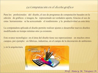 Para los  profesionales  del  diseño, el uso de programas de computación basados en la  edición  de gráficos  e imagen, ha  representado un verdadero aporte. Gracias al uso de  estas  herramientas  se ha acrecentado  el rendimiento  y la  productividad en esta área.  La computadora aplicada al diseño permite realizar ajustes o desarrollar nuevos diseños  modificando en tiempo mínimo otro ya existente.  Este avance tecnológico  en el área del diseño tiene sus repercusiones  en muchos otros campos, por ejemplo:  en fábricas, industrias, en el campo de la decoración de ambientes  y en la arquitectura. Prof. Nancy M. Vásquez D. 